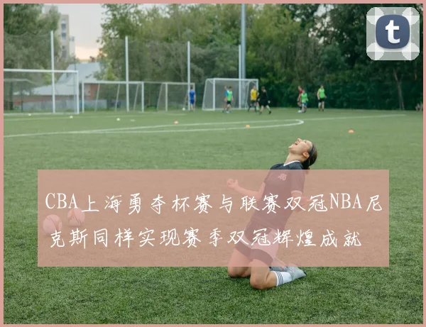 CBA上海勇夺杯赛与联赛双冠NBA尼克斯同样实现赛季双冠辉煌成就