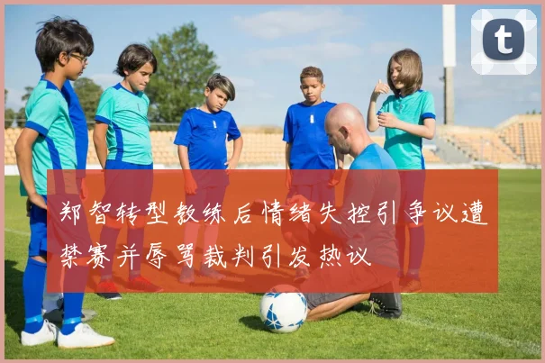 郑智转型教练后情绪失控引争议遭禁赛并辱骂裁判引发热议