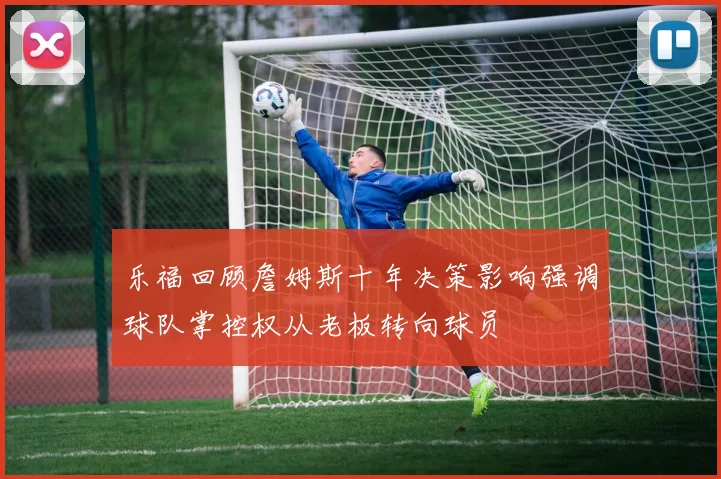 乐福回顾詹姆斯十年决策影响强调球队掌控权从老板转向球员