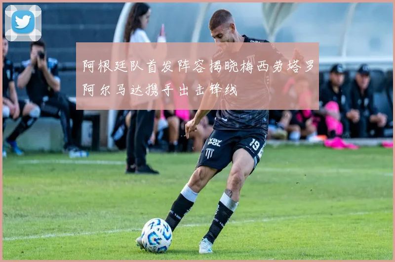 阿根廷队首发阵容揭晓梅西劳塔罗阿尔马达携手出击锋线