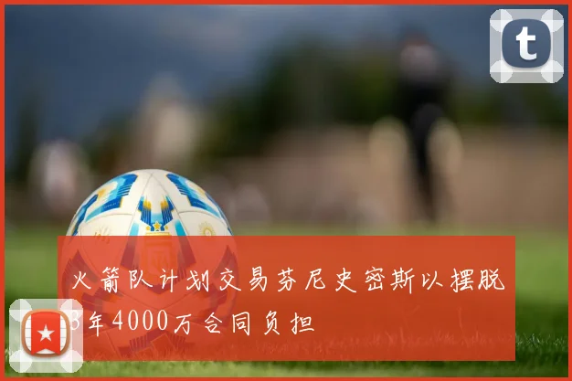 火箭队计划交易芬尼史密斯以摆脱3年4000万合同负担