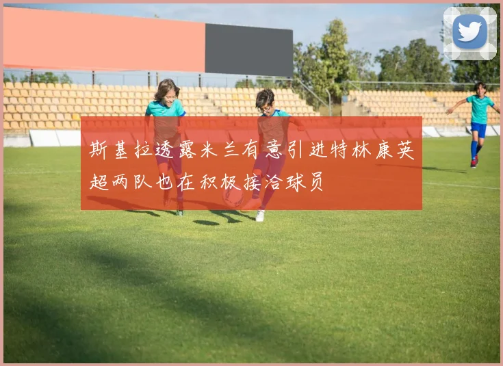 斯基拉透露米兰有意引进特林康英超两队也在积极接洽球员