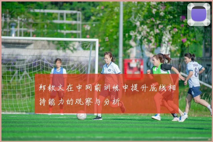 郑钦文在中网前训练中提升底线相持能力的观察与分析