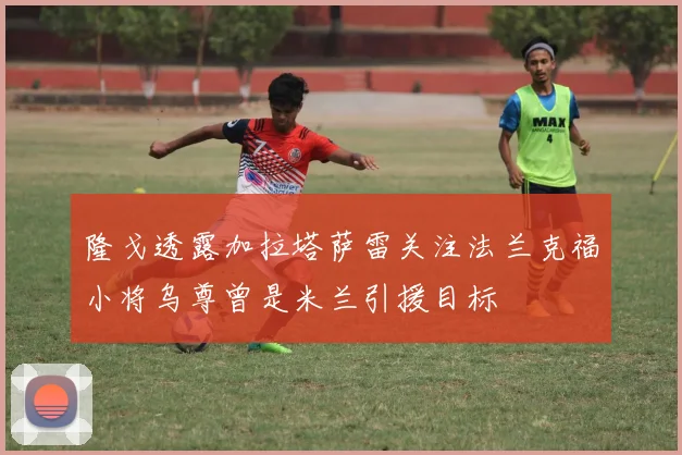 隆戈透露加拉塔萨雷关注法兰克福小将乌尊曾是米兰引援目标