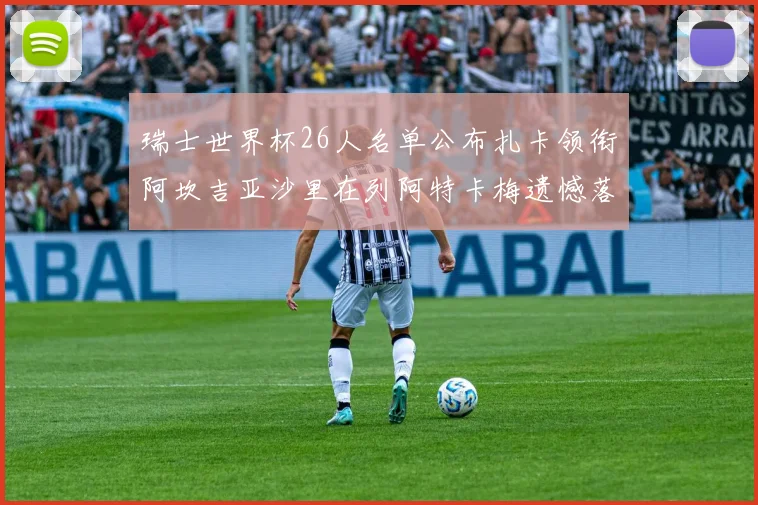 瑞士世界杯26人名单公布扎卡领衔阿坎吉亚沙里在列阿特卡梅遗憾落选