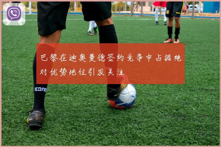 巴黎在迪奥曼德签约竞争中占据绝对优势地位引发关注