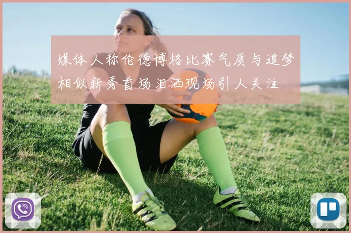 媒体人称伦德博格比赛气质与追梦相似新秀首场泪洒现场引人关注