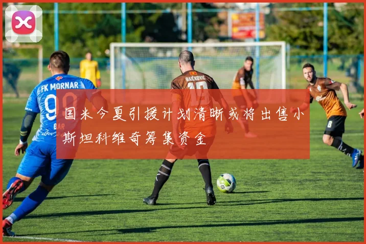 国米今夏引援计划清晰或将出售小斯坦科维奇筹集资金