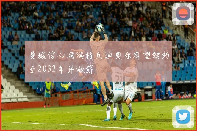 曼城信心满满格瓦迪奥尔有望续约至2032年并涨薪