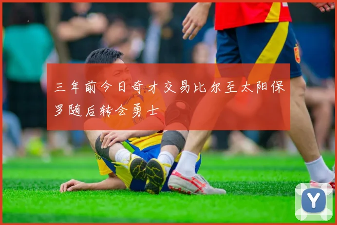 三年前今日奇才交易比尔至太阳保罗随后转会勇士