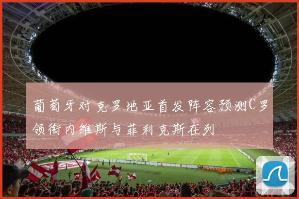 葡萄牙对克罗地亚首发阵容预测C罗领衔内维斯与菲利克斯在列