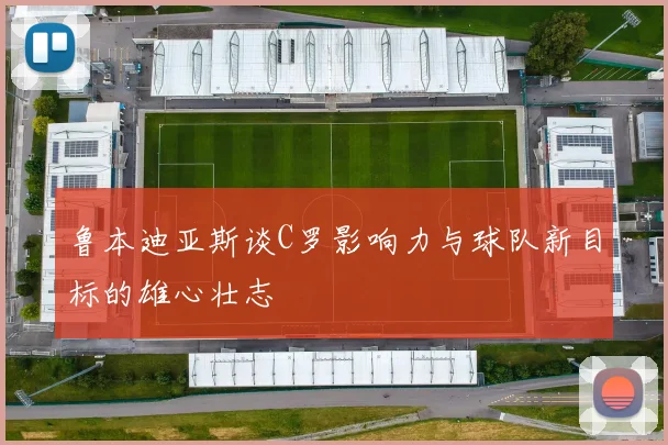 鲁本迪亚斯谈C罗影响力与球队新目标的雄心壮志