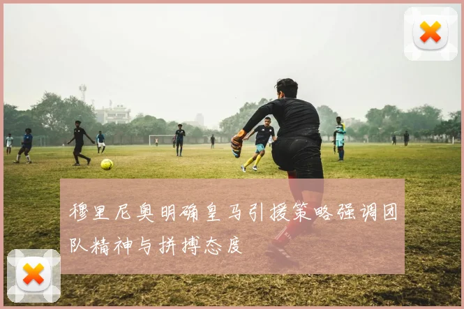 穆里尼奥明确皇马引援策略强调团队精神与拼搏态度