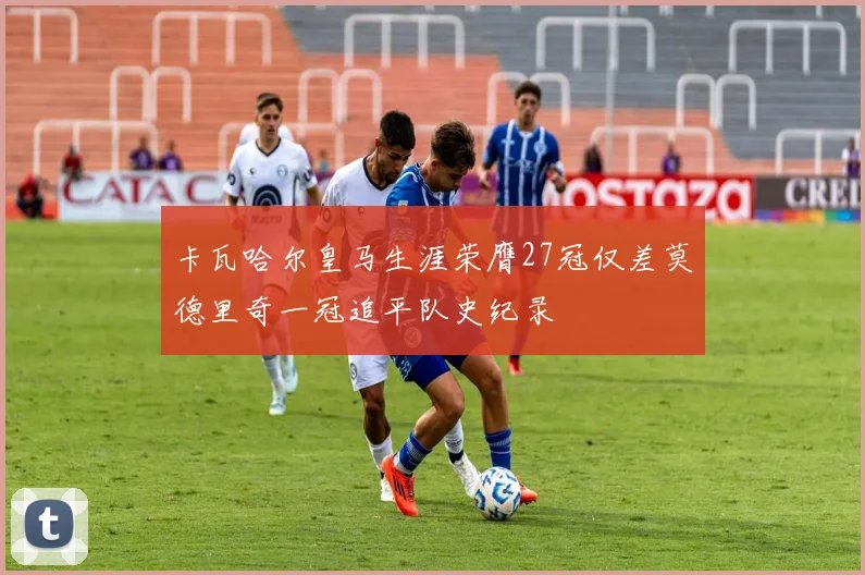 卡瓦哈尔皇马生涯荣膺27冠仅差莫德里奇一冠追平队史纪录