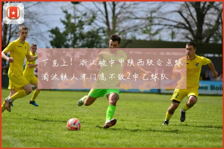 下克上！浙江被中甲陕西联合点球淘汰铁人津门虎不敌2中乙球队