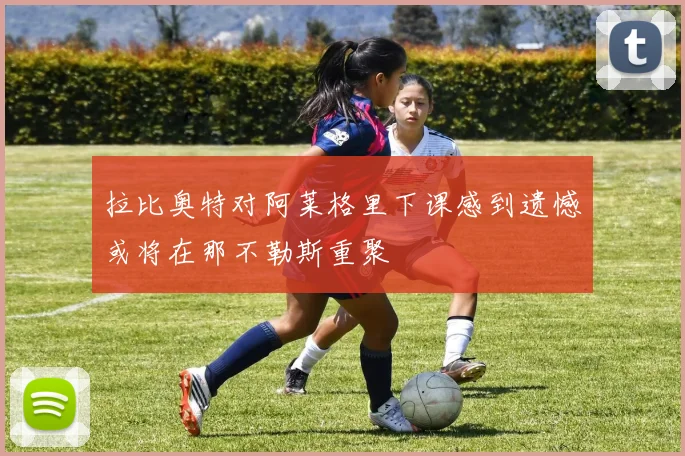 拉比奥特对阿莱格里下课感到遗憾或将在那不勒斯重聚