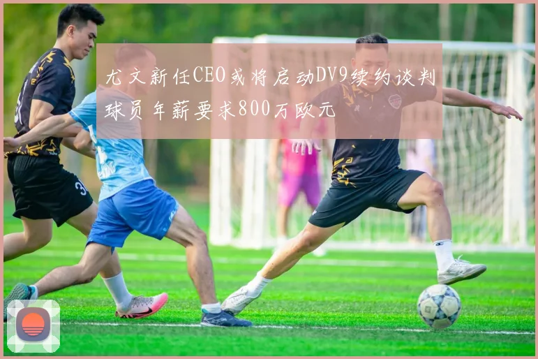 尤文新任CEO或将启动DV9续约谈判球员年薪要求800万欧元