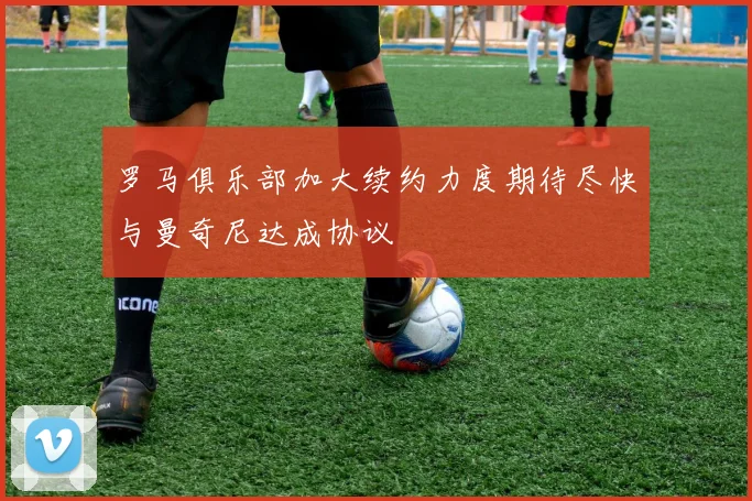 罗马俱乐部加大续约力度期待尽快与曼奇尼达成协议
