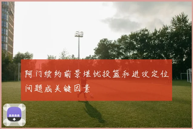 阿门续约前景堪忧投篮和进攻定位问题成关键因素