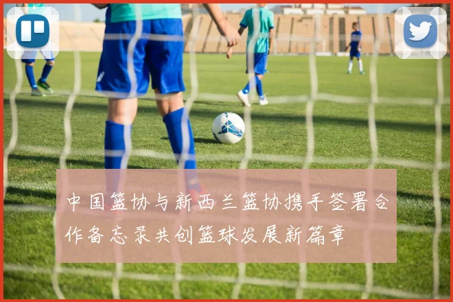 中国篮协与新西兰篮协携手签署合作备忘录共创篮球发展新篇章