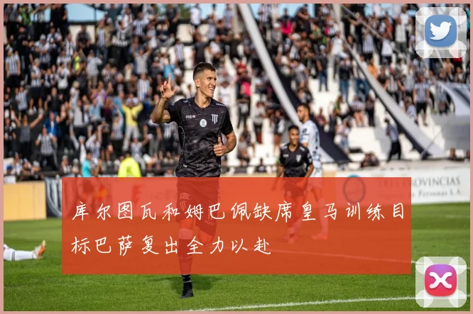 库尔图瓦和姆巴佩缺席皇马训练目标巴萨复出全力以赴