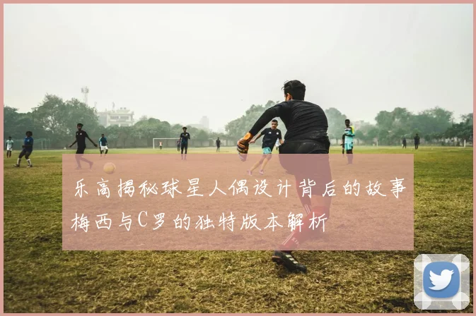 乐高揭秘球星人偶设计背后的故事梅西与C罗的独特版本解析