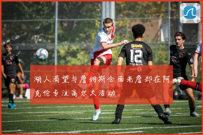 湖人渴望与詹姆斯会面老詹却在阿克伦专注高尔夫活动